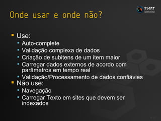 Use: Auto-complete Validação complexa de dados Criação de subitens de um item maior Carregar dados externos de acordo com parâmetros em tempo real Validação/Processamento de dados confiávies Não use: Navegação Carregar Texto em sites que devem ser indexados #  