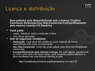 Esta palestra esta disponibilizada sob a licença Creative Commons Atribuição-Uso Não-Comercial-Compartilhamento pela mesma Licença 3.0 Genérica Você pode: copiar, distribuir, exibir e executar a obra  criar obras derivadas  Sob as seguintes condições: Atribuição . Você deve dar crédito ao autor original, da forma especificada pelo autor ou licenciante.  Uso Não-Comercial . Você não pode utilizar esta obra com finalidades comerciais.  Compartilhamento pela mesma Licença . Se você alterar, transformar, ou criar outra obra com base nesta, você somente poderá distribuir a obra resultante sob uma licença idêntica a esta. http://creativecommons.org/licenses/by-nc-sa/3.0/ #  