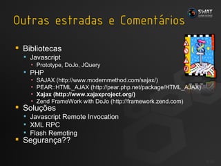 Bibliotecas Javascript Prototype, DoJo, JQuery PHP SAJAX (http://www.modernmethod.com/sajax/) PEAR::HTML_AJAX (http://pear.php.net/package/HTML_AJAX) Xajax (http://www.xajaxproject.org/) Zend FrameWork with DoJo (http://framework.zend.com) Soluções Javascript Remote Invocation XML RPC Flash Remoting Segurança?? #  