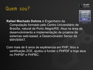 Rafael Machado Dohms  é Engenheiro da  Computação formado pelo Centro Universitário de Brasília, natural de Porto Alegre/RS. Atua na área de desenvolvimento e implementação de projetos de sistemas web-based, e Desenvolvedor Senior da MIH/SWAT. Com mais de 8 anos de expêriencia em PHP, tirou a certificação ZCE, ajudou a fundar o PHPDF e hoje atua no PHPSP e PHPBC. #  