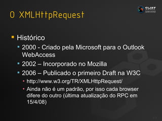 Histórico 2000 - Criado pela Microsoft para o Outlook WebAccess 2002 – Incorporado no Mozilla 2006 – Publicado o primeiro Draft na W3C http://www.w3.org/TR/XMLHttpRequest/ A inda não é um padrão, por isso cada browser difere do outro (última atualização do RPC em 15/4/08) #  