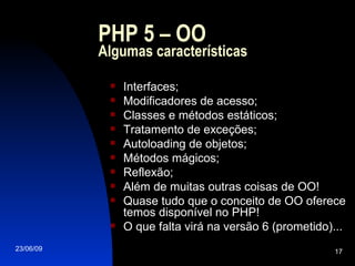 PHP 5 – OO Algumas características Interfaces; Modificadores de acesso; Classes e métodos estáticos; Tratamento de exceções; Autoloading de objetos; Métodos mágicos; Reflexão; Além de muitas outras coisas de OO! Quase tudo que o conceito de OO oferece temos disponível no PHP! O que falta virá na versão 6 (prometido)... 