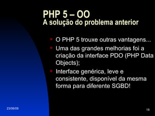 PHP 5 – OO A solução do problema anterior O PHP 5 trouxe outras vantagens... Uma das grandes melhorias foi a criação da interface PDO (PHP Data Objects); Interface genérica, leve e consistente, disponível da mesma forma para diferente SGBD! 