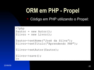 ORM em PHP - Propel Código em PHP utilizando o Propel: <?php $autor = new Autor(); $livro = new Livro(); $autor->setNome(“José da Silva”); $livro->setTitulo(“Aprendendo PHP”); $livro->setAutor($autor); $livro->save(); ?> 