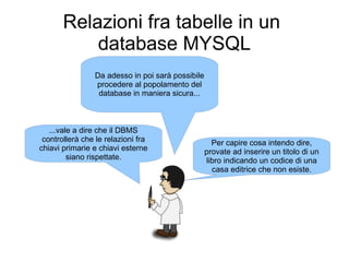 Relazioni fra tabelle in un
           database MYSQL
                Da adesso in poi sarà possibile
                procedere al popolamento del
                 database in maniera sicura...



   ...vale a dire che il DBMS
 controllerà che le relazioni fra                   Per capire cosa intendo dire,
chiavi primarie e chiavi esterne                  provate ad inserire un titolo di un
         siano rispettate.                        libro indicando un codice di una
                                                    casa editrice che non esiste.
 