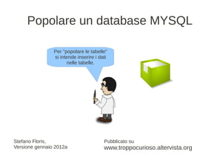 Popolare un database MYSQL

                Per "popolare le tabelle"
                si intende inserire i dati
                      nelle tabelle.




Stefano Floris,                         Pubblicato su
Versione gennaio 2012a                  www.troppocurioso.altervista.org
 