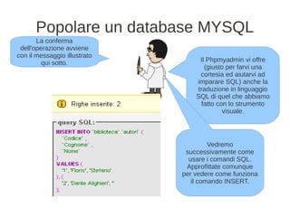 Popolare un database MYSQL
       La conferma
 dell'operazione avviene
con il messaggio illustrato
         qui sotto.                Il Phpmyadmin vi offre
                                     (giusto per farvi una
                                   cortesia ed aiutarvi ad
                                  imparare SQL) anche la
                                  traduzione in linguaggio
                                  SQL di quel che abbiamo
                                    fatto con lo strumento
                                            visuale.




                                       Vedremo
                               successivamente come
                                usare i comandi SQL.
                               Approfittate comunque
                              per vedere come funziona
                                 il comando INSERT.
 