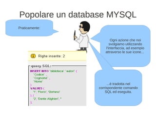 Popolare un database MYSQL
Praticamente:


                        Ogni azione che noi
                       svolgiamo utilizzando
                    l'interfaccia, ad esempio
                    attraverso le sue icone...




                      ...è tradotta nel
                 corrispondente comando
                     SQL ed eseguita.
 