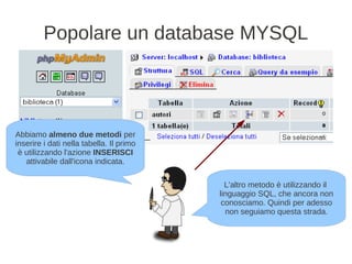 Popolare un database MYSQL




Abbiamo almeno due metodi per
inserire i dati nella tabella. Il primo
 è utilizzando l'azione INSERISCI
   attivabile dall'icona indicata.

                                            L'altro metodo è utilizzando il
                                          linguaggio SQL, che ancora non
                                           conosciamo. Quindi per adesso
                                            non seguiamo questa strada.
 