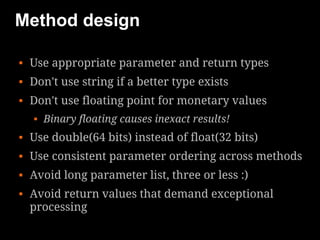 Method design

   Use appropriate parameter and return types
   Don't use string if a better type exists
   Don't use floating point for monetary values
       Binary floating causes inexact results!
   Use double(64 bits) instead of float(32 bits)
   Use consistent parameter ordering across methods
   Avoid long parameter list, three or less :)
   Avoid return values that demand exceptional
    processing
 