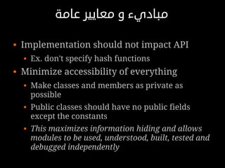 ‫مباديء و معايير عامة‬

   Implementation should not impact API
       Ex. don't specify hash functions
   Minimize accessibility of everything
       Make classes and members as private as
        possible
       Public classes should have no public fields
        except the constants
       This maximizes information hiding and allows
        modules to be used, understood, built, tested and
        debugged independently
 