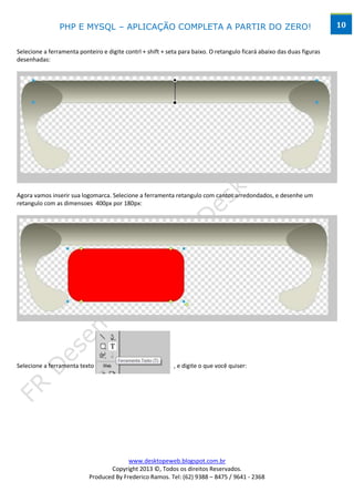 PHP E MYSQL – APLICAÇÃO COMPLETA A PARTIR DO ZERO!                                                      10


Selecione a ferramenta ponteiro e digite contrl + shift + seta para baixo. O retangulo ficará abaixo das duas figuras
desenhadas:




Agora vamos inserir sua logomarca. Selecione a ferramenta retangulo com cantos arredondados, e desenhe um
retangulo com as dimensoes 400px por 180px:




Selecione a ferramenta texto                                , e digite o que você quiser:




                                         www.desktopeweb.blogspot.com.br
                                  Copyright 2013 ©, Todos os direitos Reservados.
                           Produced By Frederico Ramos. Tel: (62) 9388 – 8475 / 9641 - 2368
 