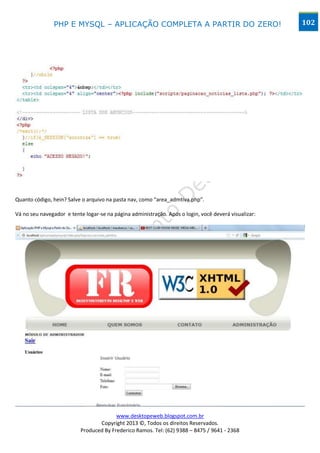 PHP E MYSQL – APLICAÇÃO COMPLETA A PARTIR DO ZERO!                                     102




Quanto código, hein? Salve o arquivo na pasta nav, como “area_admtiva.php”.

Vá no seu navegador e tente logar-se na página administração. Após o login, você deverá visualizar:




                                        www.desktopeweb.blogspot.com.br
                                 Copyright 2013 ©, Todos os direitos Reservados.
                          Produced By Frederico Ramos. Tel: (62) 9388 – 8475 / 9641 - 2368
 