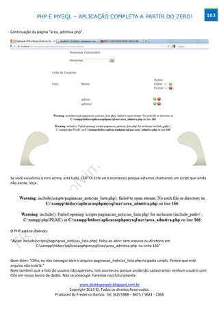 PHP E MYSQL – APLICAÇÃO COMPLETA A PARTIR DO ZERO!                                                  103


Continuação da página “area_admtiva.php”.




Se você visualizou o erro acima, está tudo CERTO! Este erro aconteceu porque estamos chamando um script que ainda
não existe. Veja:




O PHP está te dizendo:

“Aviso: include(scripts/paginacao_noticias_lista.php): falha ao abrir: sem arquivo ou diretorio em
                C:xampphtdocsaplicacaophpmysqlnavarea_admtiva.php na linha 166”


Quer dizer: “Olha, eu não consegui abrir o arquivo paginacao_noticias_lista.php na pasta scripts. Parece que este
arquivo não está lá.”
Note também que a foto do usuário não apareceu. Isto aconteceu porque ainda não cadastramos nenhum usuário com
foto em nosso banco de dados. Não se preocupe. Faremos isso futuramente.

                                         www.desktopeweb.blogspot.com.br
                                  Copyright 2013 ©, Todos os direitos Reservados.
                           Produced By Frederico Ramos. Tel: (62) 9388 – 8475 / 9641 - 2368
 
