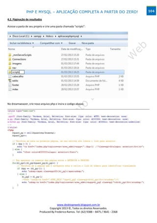 PHP E MYSQL – APLICAÇÃO COMPLETA A PARTIR DO ZERO!                            104

4.2. Páginação de resultados

Acesse a pasta de seu projeto e crie uma pasta chamada “scripts”:




No dreamweaver, crie novo arquivo php e insira o codigo abaixo:




                                        www.desktopeweb.blogspot.com.br
                                 Copyright 2013 ©, Todos os direitos Reservados.
                          Produced By Frederico Ramos. Tel: (62) 9388 – 8475 / 9641 - 2368
 