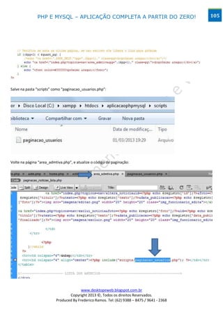 PHP E MYSQL – APLICAÇÃO COMPLETA A PARTIR DO ZERO!                            105




Salve na pasta “scripts” como “paginacao_usuarios.php”:




Volte na página “area_admtiva.php”, e atualize o código de paginação:




                                        www.desktopeweb.blogspot.com.br
                                 Copyright 2013 ©, Todos os direitos Reservados.
                          Produced By Frederico Ramos. Tel: (62) 9388 – 8475 / 9641 - 2368
 