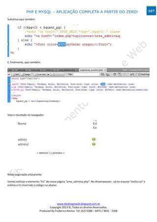 PHP E MYSQL – APLICAÇÃO COMPLETA A PARTIR DO ZERO!                                                  107

Substitua aqui também:




E, finalmente, aqui também:




Veja o resultado no navegador:




Nossa paginação está pronta.

Vamos estilizar o elemento “h1” de nossa página “area_admtiva.php”. No dreamweaver, vá no arquivo “estilo.css” e
estilize o h1 inserindo o código css abaixo:




                                        www.desktopeweb.blogspot.com.br
                                 Copyright 2013 ©, Todos os direitos Reservados.
                          Produced By Frederico Ramos. Tel: (62) 9388 – 8475 / 9641 - 2368
 