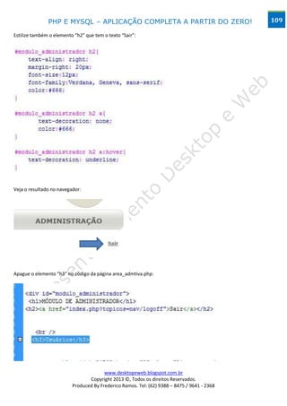 PHP E MYSQL – APLICAÇÃO COMPLETA A PARTIR DO ZERO!                            109

Estilize também o elemento “h2” que tem o texto “Sair”:




Veja o resultado no navegador:




Apague o elemento “h3” no código da página area_admtiva.php:




                                        www.desktopeweb.blogspot.com.br
                                 Copyright 2013 ©, Todos os direitos Reservados.
                          Produced By Frederico Ramos. Tel: (62) 9388 – 8475 / 9641 - 2368
 