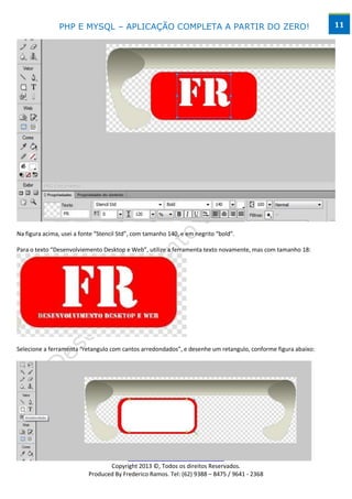 PHP E MYSQL – APLICAÇÃO COMPLETA A PARTIR DO ZERO!                                             11




Na figura acima, usei a fonte “Stencil Std”, com tamanho 140, e em negrito “bold”.

Para o texto “Desenvolviemento Desktop e Web”, utilize a ferramenta texto novamente, mas com tamanho 18:




Selecione a ferramenta “retangulo com cantos arredondados”, e desenhe um retangulo, conforme figura abaixo:




                                         www.desktopeweb.blogspot.com.br
                                  Copyright 2013 ©, Todos os direitos Reservados.
                           Produced By Frederico Ramos. Tel: (62) 9388 – 8475 / 9641 - 2368
 