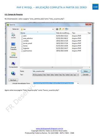 PHP E MYSQL – APLICAÇÃO COMPLETA A PARTIR DO ZERO!                            110


4.3. Campo de Pesquisa

No dreamweaver, salve a pagina “area_admtiva.php”como “lista_usuarios.php”:




Agora salve essa pagina “lista_usuarios.php” como “busca_usuarios.php”.




                                        www.desktopeweb.blogspot.com.br
                                 Copyright 2013 ©, Todos os direitos Reservados.
                          Produced By Frederico Ramos. Tel: (62) 9388 – 8475 / 9641 - 2368
 