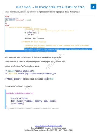 PHP E MYSQL – APLICAÇÃO COMPLETA A PARTIR DO ZERO!                                     111

Abra a página busca_usuarios.php e insira o código destacado abaixo, logo após o código da paginação:




Salve a página e teste no navegador. O sistema de busca já está funcionando.

Vamos formatar os labels de todos os campos da nossa página “lista_usuarios.php”.

Aplique um elemento “<p>” em todos os labels:




Vá no arquivo “estilo.css” e estilize-o:




                                          www.desktopeweb.blogspot.com.br
                                   Copyright 2013 ©, Todos os direitos Reservados.
                            Produced By Frederico Ramos. Tel: (62) 9388 – 8475 / 9641 - 2368
 