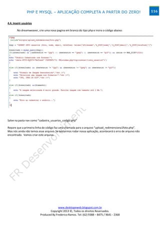 PHP E MYSQL – APLICAÇÃO COMPLETA A PARTIR DO ZERO!                                           116


4.4. Inserir usuários

        No dreamweaver, crie uma nova pagina em branco do tipo php e insira o código abaixo:




Salve na pasta nav como “cadastra_usuarios_codigo.php”

Repare que a primeira linha do código faz uma chamada para o arquivo “upload_redimensiona1foto.php”.
Mas nós ainda não temos esse arquivo. Se tentarmos rodar nossa aplicação, acontecerá o erro de arquivo não
encontrado. Vamos criar este arquivo.




                                        www.desktopeweb.blogspot.com.br
                                 Copyright 2013 ©, Todos os direitos Reservados.
                          Produced By Frederico Ramos. Tel: (62) 9388 – 8475 / 9641 - 2368
 