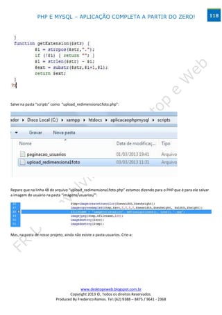 PHP E MYSQL – APLICAÇÃO COMPLETA A PARTIR DO ZERO!                                                  118




Salve na pasta “scripts” como “upload_redimensiona1foto.php”:




Repare que na linha 48 do arquivo “upload_redimensiona1foto.php” estamos dizendo para o PHP que é para ele salvar
a imagem do usuário na pasta “imagens/usuarios/”:




Mas, na pasta de nosso projeto, ainda não existe a pasta usuarios. Crie-a:




                                         www.desktopeweb.blogspot.com.br
                                  Copyright 2013 ©, Todos os direitos Reservados.
                           Produced By Frederico Ramos. Tel: (62) 9388 – 8475 / 9641 - 2368
 