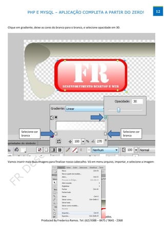PHP E MYSQL – APLICAÇÃO COMPLETA A PARTIR DO ZERO!                                                     12



Clique em gradiente, deixe as cores do branco para o branco, e selecione opacidade em 30:




                                                                     v




          Selecione cor                                                                      Selecione cor
          branca              v                                                     v        branca




Vamos inserir mais duas imagens para finalizar nosso cabecalho. Vá em menu arquivo, importar, e selecione a imagem:




                                        www.desktopeweb.blogspot.com.br
                                 Copyright 2013 ©, Todos os direitos Reservados.
                          Produced By Frederico Ramos. Tel: (62) 9388 – 8475 / 9641 - 2368
 