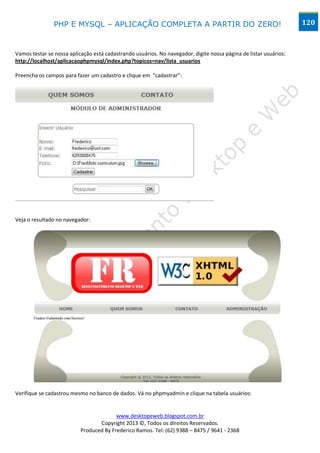 PHP E MYSQL – APLICAÇÃO COMPLETA A PARTIR DO ZERO!                                                  120



Vamos testar se nossa aplicação está cadastrando usuários. No navegador, digite nossa página de listar usuários:
http://localhost/aplicacaophpmysql/index.php?topicos=nav/lista_usuarios

Preencha os campos para fazer um cadastro e clique em “cadastrar”:




Veja o resultado no navegador:




Verifique se cadastrou mesmo no banco de dados. Vá no phpmyadmin e clique na tabela usuários:


                                         www.desktopeweb.blogspot.com.br
                                  Copyright 2013 ©, Todos os direitos Reservados.
                           Produced By Frederico Ramos. Tel: (62) 9388 – 8475 / 9641 - 2368
 