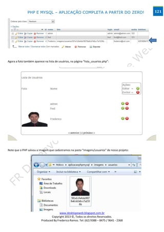 PHP E MYSQL – APLICAÇÃO COMPLETA A PARTIR DO ZERO!                              121




Agora a foto também aparece na lista de usuários, na página “lista_usuarios.php”:




Note que o PHP salvou a imagem que cadastramos na pasta “imagens/usuarios” de nosso projeto:




                                        www.desktopeweb.blogspot.com.br
                                 Copyright 2013 ©, Todos os direitos Reservados.
                          Produced By Frederico Ramos. Tel: (62) 9388 – 8475 / 9641 - 2368
 
