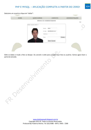PHP E MYSQL – APLICAÇÃO COMPLETA A PARTIR DO ZERO!                                                 124


Selecione um usuario e clique em “editar”:




Edite os dados e mude a foto se desejar. Ou cancele e volte para a pagina que lista os usuários. Vamos agora fazer a
parte de exclusão.




                                        www.desktopeweb.blogspot.com.br
                                 Copyright 2013 ©, Todos os direitos Reservados.
                          Produced By Frederico Ramos. Tel: (62) 9388 – 8475 / 9641 - 2368
 