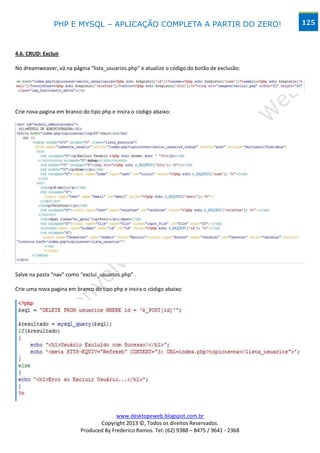 PHP E MYSQL – APLICAÇÃO COMPLETA A PARTIR DO ZERO!                             125



4.6. CRUD: Excluir

No dreamweaver, vá na página “lista_usuarios.php” e atualize o código do botão de exclusão:




Crie nova pagina em branco do tipo php e insira o codigo abaixo:




Salve na pasta “nav” como “exclui_usuarios.php” .

Crie uma nova pagina em branco do tipo php e insira o código abaixo:




                                        www.desktopeweb.blogspot.com.br
                                 Copyright 2013 ©, Todos os direitos Reservados.
                          Produced By Frederico Ramos. Tel: (62) 9388 – 8475 / 9641 - 2368
 
