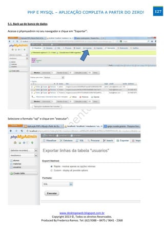 PHP E MYSQL – APLICAÇÃO COMPLETA A PARTIR DO ZERO!                            127


5.1. Back up do banco de dados

Acesse o phpmyadmin no seu navegador e clique em “Exportar”:




Selecione o formato “sql” e clique em “executar”:




                                        www.desktopeweb.blogspot.com.br
                                 Copyright 2013 ©, Todos os direitos Reservados.
                          Produced By Frederico Ramos. Tel: (62) 9388 – 8475 / 9641 - 2368
 