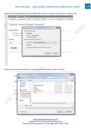 PHP E MYSQL – APLICAÇÃO COMPLETA A PARTIR DO ZERO!                                           128


Aparecerá uma tela perguntando se você deseja abrir ou salvar o arquivo. Escolha “salvar” e clique em ok:




Escolha a pasta que você deseja salvar o arquivo de banco de dados e clique em “salvar”:




                                        www.desktopeweb.blogspot.com.br
                                 Copyright 2013 ©, Todos os direitos Reservados.
                          Produced By Frederico Ramos. Tel: (62) 9388 – 8475 / 9641 - 2368
 