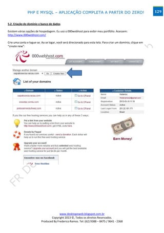 PHP E MYSQL – APLICAÇÃO COMPLETA A PARTIR DO ZERO!                                               129


5.2. Criação do domínio e banco de dados

Existem várias opções de hospedagem. Eu uso o 000webhost para exibir meu portfólio. Acessem:
http://www.000webhost.com/

Crie uma conta e logue-se. Ao se logar, você será direcionado para esta tela. Para criar um domínio, clique em
“create new”:




                                         www.desktopeweb.blogspot.com.br
                                  Copyright 2013 ©, Todos os direitos Reservados.
                           Produced By Frederico Ramos. Tel: (62) 9388 – 8475 / 9641 - 2368
 