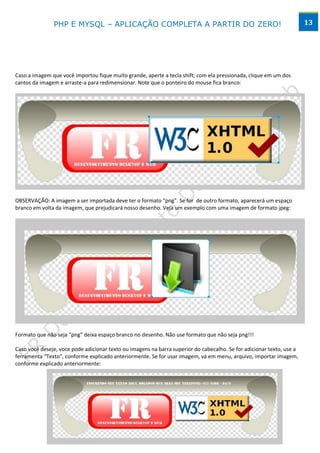 PHP E MYSQL – APLICAÇÃO COMPLETA A PARTIR DO ZERO!                                                      13




Caso a imagem que você importou fique muito grande, aperte a tecla shift; com ela pressionada, clique em um dos
cantos da imagem e arraste-a para redimensionar. Note que o ponteiro do mouse fica branco:




OBSERVAÇÃO: A imagem a ser importada deve ter o formato “png”. Se for de outro formato, aparecerá um espaço
branco em volta da imagem, que prejudicará nosso desenho. Veja um exemplo com uma imagem de formato jpeg:




Formato que não seja “png” deixa espaço branco no desenho. Não use formato que não seja png!!!

Caso você deseje, voce pode adicionar texto ou imagens na barra superior do cabecalho. Se for adicionar texto, use a
ferramenta “Texto”, conforme explicado anteriormente. Se for usar imagem, vá em menu, arquivo, importar imagem,
conforme explicado anteriormente:




                                        www.desktopeweb.blogspot.com.br
                                 Copyright 2013 ©, Todos os direitos Reservados.
                          Produced By Frederico Ramos. Tel: (62) 9388 – 8475 / 9641 - 2368
 