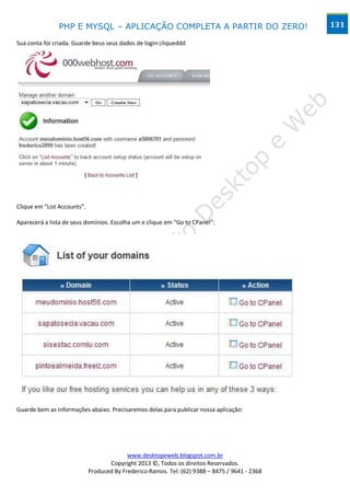 PHP E MYSQL – APLICAÇÃO COMPLETA A PARTIR DO ZERO!                               131

Sua conta foi criada. Guarde beus seus dados de login:cliqueddd




Clique em “List Accounts”.

Aparecerá a lista de seus domínios. Escolha um e clique em “Go to CPanel”:




Guarde bem as informações abaixo. Precisaremos delas para publicar nossa aplicação:




                                           www.desktopeweb.blogspot.com.br
                                    Copyright 2013 ©, Todos os direitos Reservados.
                             Produced By Frederico Ramos. Tel: (62) 9388 – 8475 / 9641 - 2368
 