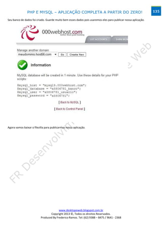 PHP E MYSQL – APLICAÇÃO COMPLETA A PARTIR DO ZERO!                                              135

Seu banco de dados foi criado. Guarde muito bem esses dados pois usaremos eles para publicar nossa aplicação.




Agora vamos baixar o filezilla para publicarmos nossa aplicação.




                                         www.desktopeweb.blogspot.com.br
                                  Copyright 2013 ©, Todos os direitos Reservados.
                           Produced By Frederico Ramos. Tel: (62) 9388 – 8475 / 9641 - 2368
 