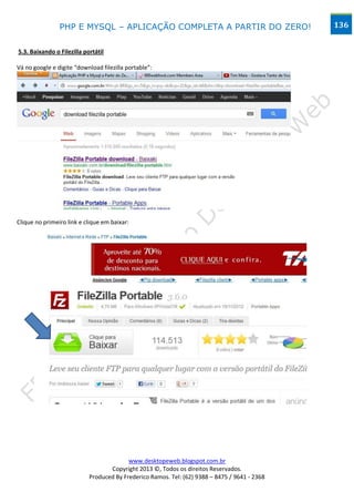PHP E MYSQL – APLICAÇÃO COMPLETA A PARTIR DO ZERO!                             136


5.3. Baixando o Filezilla portátil

Vá no google e digite “download filezilla portable”:




Clique no primeiro link e clique em baixar:




                                          www.desktopeweb.blogspot.com.br
                                   Copyright 2013 ©, Todos os direitos Reservados.
                            Produced By Frederico Ramos. Tel: (62) 9388 – 8475 / 9641 - 2368
 