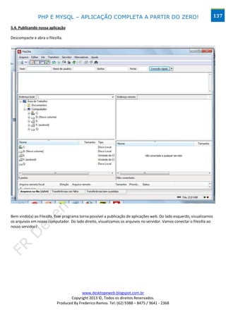 PHP E MYSQL – APLICAÇÃO COMPLETA A PARTIR DO ZERO!                                                       137

5.4. Publicando nossa aplicação

Descompacte e abra o filezilla.




Bem vindo(a) ao Filezilla. Este programa torna possível a publicação de aplicações web. Do lado esquerdo, visualizamos
os arquivos em nosso computador. Do lado direito, visualizamos os arquivos no servidor. Vamos conectar o filezilla ao
nosso servidor?




                                         www.desktopeweb.blogspot.com.br
                                  Copyright 2013 ©, Todos os direitos Reservados.
                           Produced By Frederico Ramos. Tel: (62) 9388 – 8475 / 9641 - 2368
 