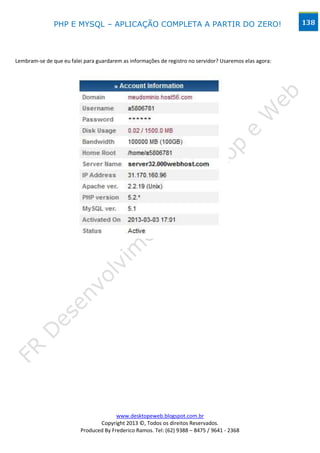 PHP E MYSQL – APLICAÇÃO COMPLETA A PARTIR DO ZERO!                                        138




Lembram-se de que eu falei para guardarem as informações de registro no servidor? Usaremos elas agora:




                                        www.desktopeweb.blogspot.com.br
                                 Copyright 2013 ©, Todos os direitos Reservados.
                          Produced By Frederico Ramos. Tel: (62) 9388 – 8475 / 9641 - 2368
 