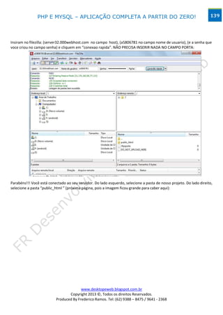 PHP E MYSQL – APLICAÇÃO COMPLETA A PARTIR DO ZERO!                                                    139




Insiram no filezilla: (server32.000webhost.com no campo host), (a5806781 no campo nome de usuario), (e a senha que
voce criou no campo senha) e cliquem em “conexao rapida”. NÃO PRECISA INSERIR NADA NO CAMPO PORTA:




Parabéns!!! Você está conectado ao seu servidor. Do lado esquerdo, selecione a pasta de nosso projeto. Do lado direito,
selecione a pasta “public_html ” (próxima página, pois a imagem ficou grande para caber aqui):




                                        www.desktopeweb.blogspot.com.br
                                 Copyright 2013 ©, Todos os direitos Reservados.
                          Produced By Frederico Ramos. Tel: (62) 9388 – 8475 / 9641 - 2368
 