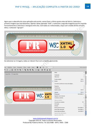 PHP E MYSQL – APLICAÇÃO COMPLETA A PARTIR DO ZERO!                                                  14




Agora que o cabecalho de nossa aplicação está pronto, vamos fazer o último ajuste antes de fatiá-lo. Selecione a
primeira imagem que você desenhou. Aperte e deixe apertado “shift”, e selecione a segunda imagem(a que foi invertida
horizontamente) e selecione o retangulo entre elas. Com todas as 3 selecionadas, clique com o botão direito em uma
delas, e selecione “agrupar”:




Ao selecionar as 3 imagens, todas as 3 devem ficar com as bordas aparecendo.




                                        www.desktopeweb.blogspot.com.br
                                 Copyright 2013 ©, Todos os direitos Reservados.
                          Produced By Frederico Ramos. Tel: (62) 9388 – 8475 / 9641 - 2368
 