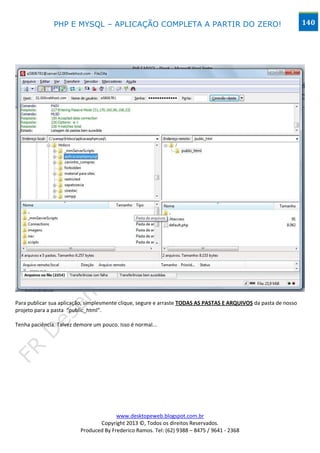 PHP E MYSQL – APLICAÇÃO COMPLETA A PARTIR DO ZERO!                                                 140




Para publicar sua aplicação, simplesmente clique, segure e arraste TODAS AS PASTAS E ARQUIVOS da pasta de nosso
projeto para a pasta “public_html”.

Tenha paciência. Talvez demore um pouco. Isso é normal...




                                        www.desktopeweb.blogspot.com.br
                                 Copyright 2013 ©, Todos os direitos Reservados.
                          Produced By Frederico Ramos. Tel: (62) 9388 – 8475 / 9641 - 2368
 