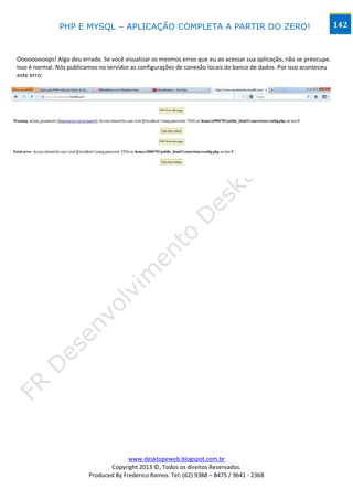 PHP E MYSQL – APLICAÇÃO COMPLETA A PARTIR DO ZERO!                                                    142



Ooooooooops! Algo deu errado. Se você visualizar os mesmos erros que eu ao acessar sua aplicação, não se preocupe.
Isso é normal. Nós publicamos no servidor as configurações de conexão locais do banco de dados. Por isso aconteceu
este erro:




                                        www.desktopeweb.blogspot.com.br
                                 Copyright 2013 ©, Todos os direitos Reservados.
                          Produced By Frederico Ramos. Tel: (62) 9388 – 8475 / 9641 - 2368
 