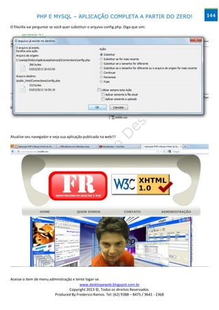 PHP E MYSQL – APLICAÇÃO COMPLETA A PARTIR DO ZERO!                         144

O filezilla vai perguntar se você quer substituir o arquivo config.php. Diga que sim:




Atualize seu navegador e veja sua aplicação publicada na web!!!




Acesse o item de menu admnistração e tente logar-se.
                                       www.desktopeweb.blogspot.com.br
                                 Copyright 2013 ©, Todos os direitos Reservados.
                        Produced By Frederico Ramos. Tel: (62) 9388 – 8475 / 9641 - 2368
 