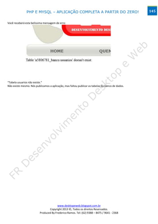 PHP E MYSQL – APLICAÇÃO COMPLETA A PARTIR DO ZERO!                                 145


Você receberá esta belíssima mensagem de erro:




“Tabela usuarios não existe.”
Não existe mesmo. Nós publicamos a aplicação, mas faltou publicar as tabelas do banco de dados.




                                        www.desktopeweb.blogspot.com.br
                                 Copyright 2013 ©, Todos os direitos Reservados.
                          Produced By Frederico Ramos. Tel: (62) 9388 – 8475 / 9641 - 2368
 