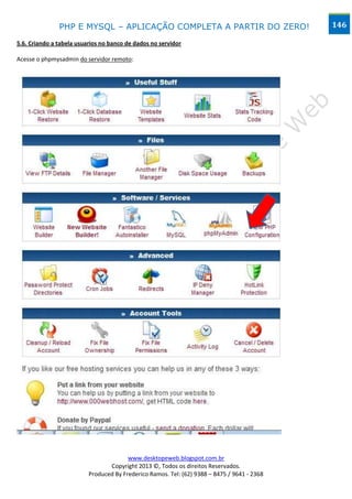 PHP E MYSQL – APLICAÇÃO COMPLETA A PARTIR DO ZERO!                            146

5.6. Criando a tabela usuarios no banco de dados no servidor

Acesse o phpmysadmin do servidor remoto:




                                        www.desktopeweb.blogspot.com.br
                                 Copyright 2013 ©, Todos os direitos Reservados.
                          Produced By Frederico Ramos. Tel: (62) 9388 – 8475 / 9641 - 2368
 