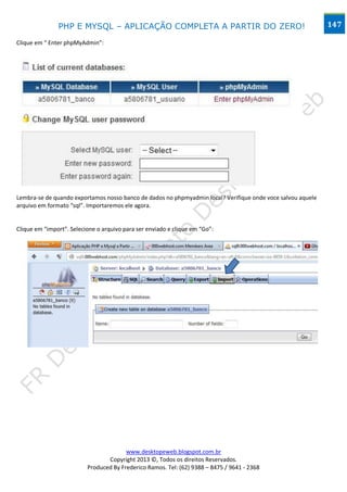 PHP E MYSQL – APLICAÇÃO COMPLETA A PARTIR DO ZERO!                                            147

Clique em “ Enter phpMyAdmin”:




Lembra-se de quando exportamos nosso banco de dados no phpmyadmin local? Verifique onde voce salvou aquele
arquivo em formato “sql”. Importaremos ele agora.


Clique em “import”. Selecione o arquivo para ser enviado e clique em “Go”:




                                        www.desktopeweb.blogspot.com.br
                                 Copyright 2013 ©, Todos os direitos Reservados.
                          Produced By Frederico Ramos. Tel: (62) 9388 – 8475 / 9641 - 2368
 