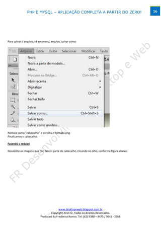 PHP E MYSQL – APLICAÇÃO COMPLETA A PARTIR DO ZERO!                                   16




Para salvar o arquivo, vá em menu, arquivo, salvar como:




Nomeie como “cabecalho” e escolha o formato png.
Finalizamos o cabeçalho.

Fazendo o rodapé

Desabilite as imagens que não fazem parte do cabecalho, clicando no olho, conforme figura abaixo:




                                        www.desktopeweb.blogspot.com.br
                                 Copyright 2013 ©, Todos os direitos Reservados.
                          Produced By Frederico Ramos. Tel: (62) 9388 – 8475 / 9641 - 2368
 